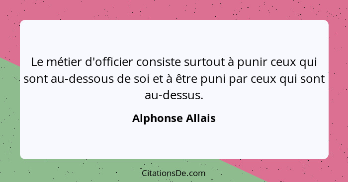 Le métier d'officier consiste surtout à punir ceux qui sont au-dessous de soi et à être puni par ceux qui sont au-dessus.... - Alphonse Allais