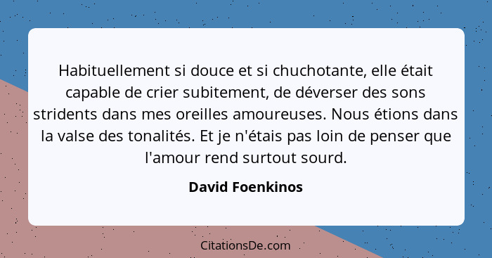 Habituellement si douce et si chuchotante, elle était capable de crier subitement, de déverser des sons stridents dans mes oreilles... - David Foenkinos