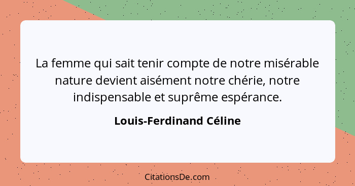 La femme qui sait tenir compte de notre misérable nature devient aisément notre chérie, notre indispensable et suprême espéra... - Louis-Ferdinand Céline