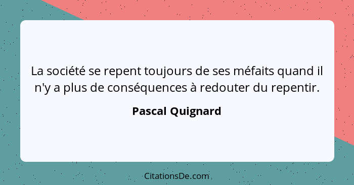 La société se repent toujours de ses méfaits quand il n'y a plus de conséquences à redouter du repentir.... - Pascal Quignard