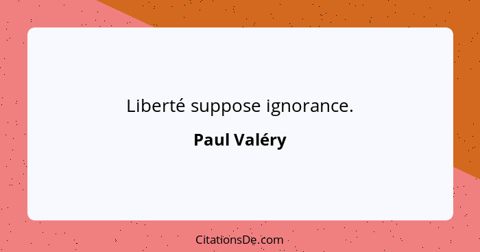 Liberté suppose ignorance.... - Paul Valéry