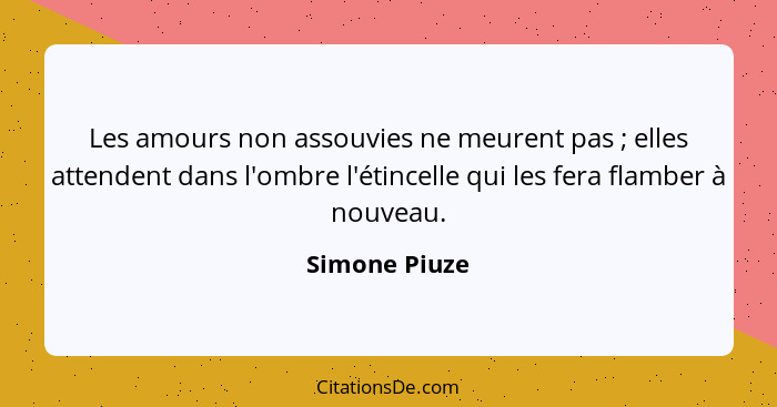 Les amours non assouvies ne meurent pas ; elles attendent dans l'ombre l'étincelle qui les fera flamber à nouveau.... - Simone Piuze