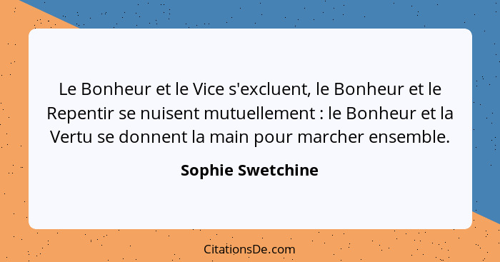 Le Bonheur et le Vice s'excluent, le Bonheur et le Repentir se nuisent mutuellement : le Bonheur et la Vertu se donnent la mai... - Sophie Swetchine