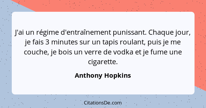 J'ai un régime d'entraînement punissant. Chaque jour, je fais 3 minutes sur un tapis roulant, puis je me couche, je bois un verre de... - Anthony Hopkins