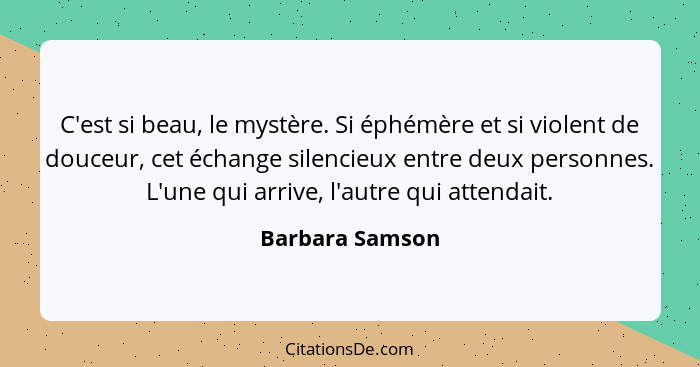 C'est si beau, le mystère. Si éphémère et si violent de douceur, cet échange silencieux entre deux personnes. L'une qui arrive, l'aut... - Barbara Samson