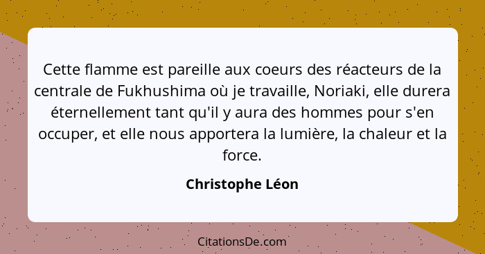 Cette flamme est pareille aux coeurs des réacteurs de la centrale de Fukhushima où je travaille, Noriaki, elle durera éternellement... - Christophe Léon