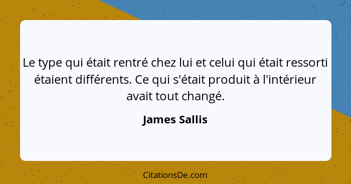 Le type qui était rentré chez lui et celui qui était ressorti étaient différents. Ce qui s'était produit à l'intérieur avait tout chang... - James Sallis