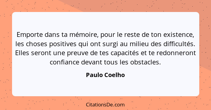 Emporte dans ta mémoire, pour le reste de ton existence, les choses positives qui ont surgi au milieu des difficultés. Elles seront une... - Paulo Coelho