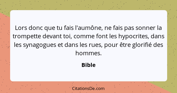 Lors donc que tu fais l'aumône, ne fais pas sonner la trompette devant toi, comme font les hypocrites, dans les synagogues et dans les rues, p... - Bible