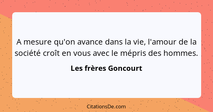 A mesure qu'on avance dans la vie, l'amour de la société croît en vous avec le mépris des hommes.... - Les frères Goncourt