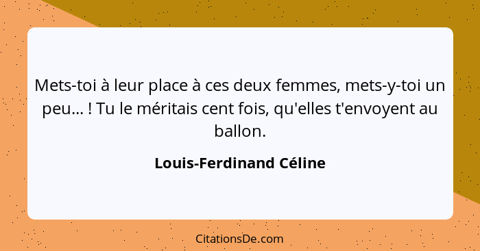 Mets-toi à leur place à ces deux femmes, mets-y-toi un peu... ! Tu le méritais cent fois, qu'elles t'envoyent au ballon.... - Louis-Ferdinand Céline