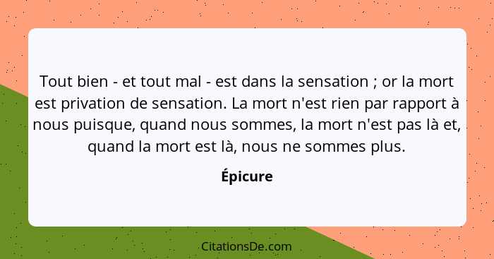 Tout bien - et tout mal - est dans la sensation ; or la mort est privation de sensation. La mort n'est rien par rapport à nous puisque,... - Épicure