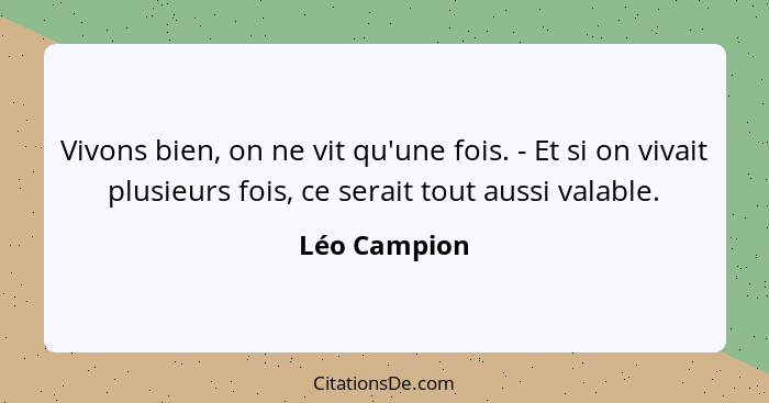 Vivons bien, on ne vit qu'une fois. - Et si on vivait plusieurs fois, ce serait tout aussi valable.... - Léo Campion