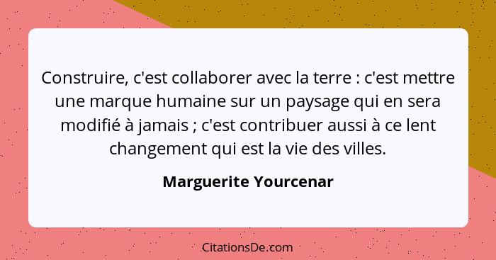 Construire, c'est collaborer avec la terre : c'est mettre une marque humaine sur un paysage qui en sera modifié à jamais&n... - Marguerite Yourcenar