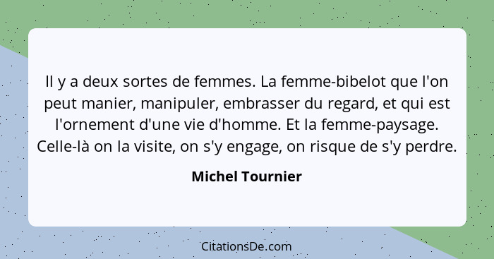 Il y a deux sortes de femmes. La femme-bibelot que l'on peut manier, manipuler, embrasser du regard, et qui est l'ornement d'une vie... - Michel Tournier