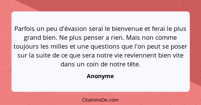 Parfois un peu d'évasion serai le bienvenue et ferai le plus grand bien. Ne plus penser a rien. Mais non comme toujours les milles et une qu... - Anonyme