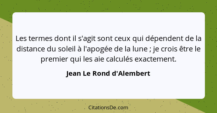 Les termes dont il s'agit sont ceux qui dépendent de la distance du soleil à l'apogée de la lune ; je crois être le... - Jean Le Rond d'Alembert