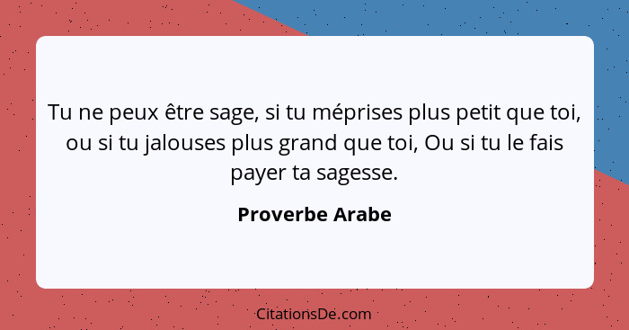 Tu ne peux être sage, si tu méprises plus petit que toi, ou si tu jalouses plus grand que toi, Ou si tu le fais payer ta sagesse.... - Proverbe Arabe