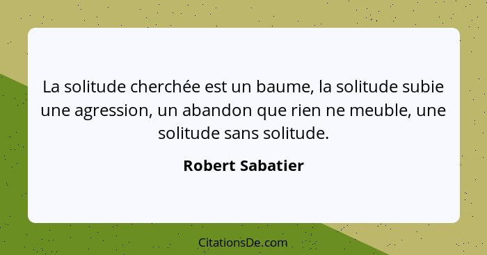 La solitude cherchée est un baume, la solitude subie une agression, un abandon que rien ne meuble, une solitude sans solitude.... - Robert Sabatier