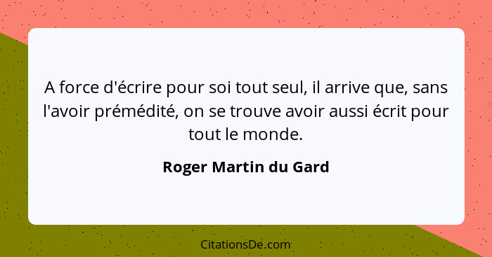 A force d'écrire pour soi tout seul, il arrive que, sans l'avoir prémédité, on se trouve avoir aussi écrit pour tout le monde.... - Roger Martin du Gard