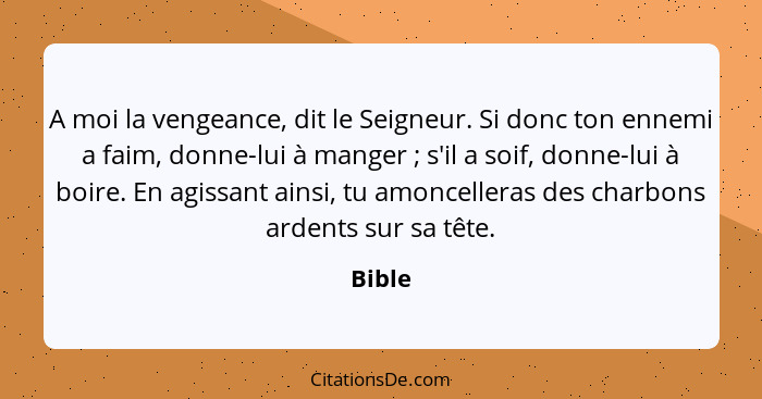 A moi la vengeance, dit le Seigneur. Si donc ton ennemi a faim, donne-lui à manger ; s'il a soif, donne-lui à boire. En agissant ainsi, t... - Bible