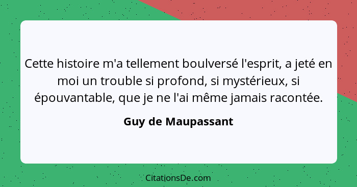 Cette histoire m'a tellement boulversé l'esprit, a jeté en moi un trouble si profond, si mystérieux, si épouvantable, que je ne l'... - Guy de Maupassant