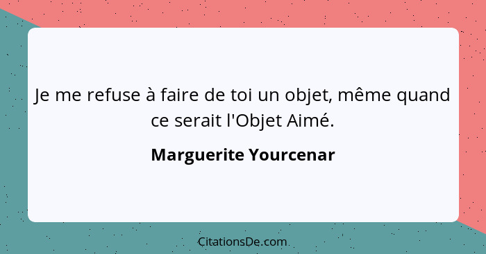 Je me refuse à faire de toi un objet, même quand ce serait l'Objet Aimé.... - Marguerite Yourcenar