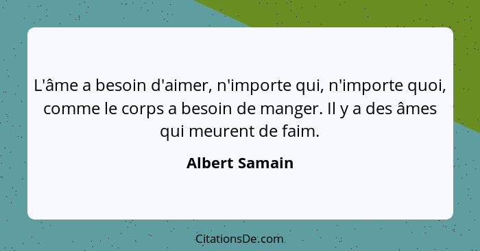 L'âme a besoin d'aimer, n'importe qui, n'importe quoi, comme le corps a besoin de manger. Il y a des âmes qui meurent de faim.... - Albert Samain