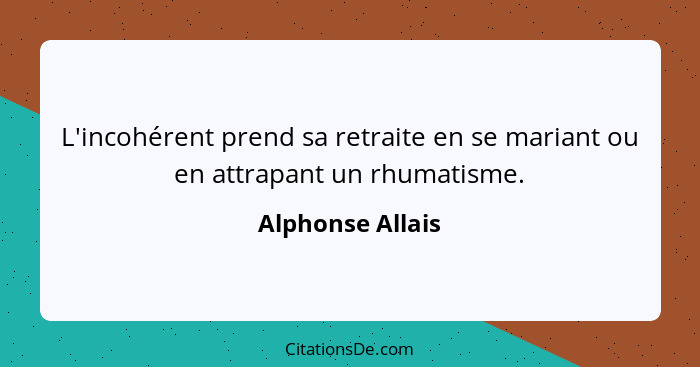 L'incohérent prend sa retraite en se mariant ou en attrapant un rhumatisme.... - Alphonse Allais