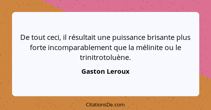 De tout ceci, il résultait une puissance brisante plus forte incomparablement que la mélinite ou le trinitrotoluène.... - Gaston Leroux