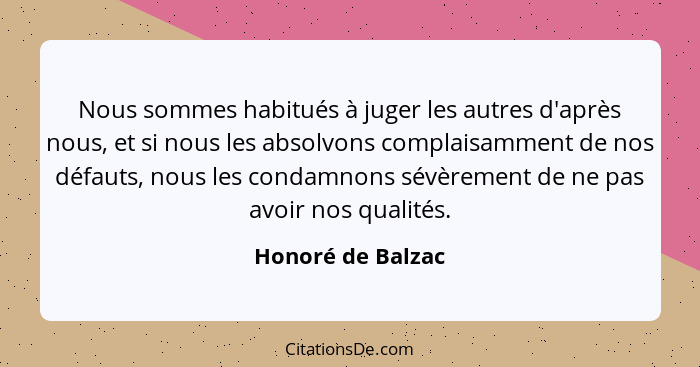 Nous sommes habitués à juger les autres d'après nous, et si nous les absolvons complaisamment de nos défauts, nous les condamnons s... - Honoré de Balzac