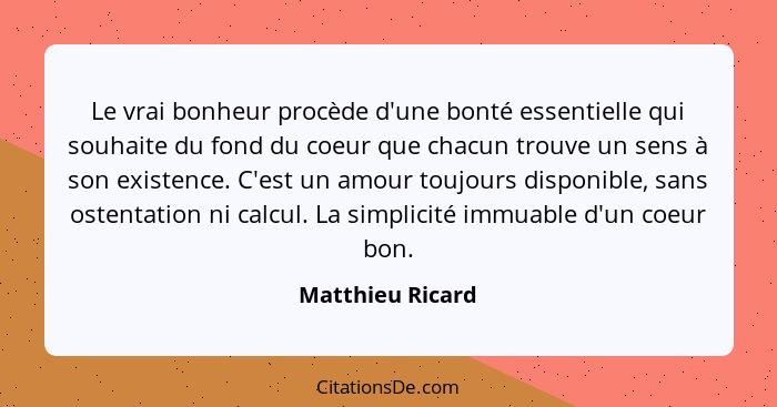 Le vrai bonheur procède d'une bonté essentielle qui souhaite du fond du coeur que chacun trouve un sens à son existence. C'est un am... - Matthieu Ricard