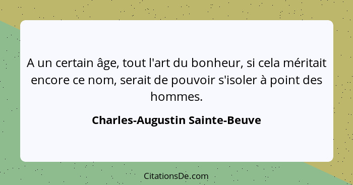 A un certain âge, tout l'art du bonheur, si cela méritait encore ce nom, serait de pouvoir s'isoler à point des hommes... - Charles-Augustin Sainte-Beuve