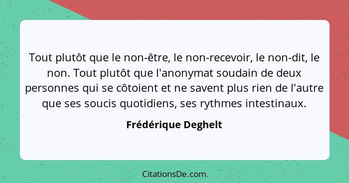 Tout plutôt que le non-être, le non-recevoir, le non-dit, le non. Tout plutôt que l'anonymat soudain de deux personnes qui se côt... - Frédérique Deghelt