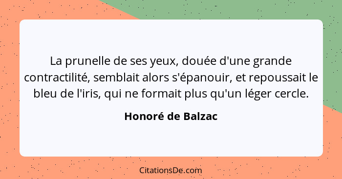 La prunelle de ses yeux, douée d'une grande contractilité, semblait alors s'épanouir, et repoussait le bleu de l'iris, qui ne forma... - Honoré de Balzac