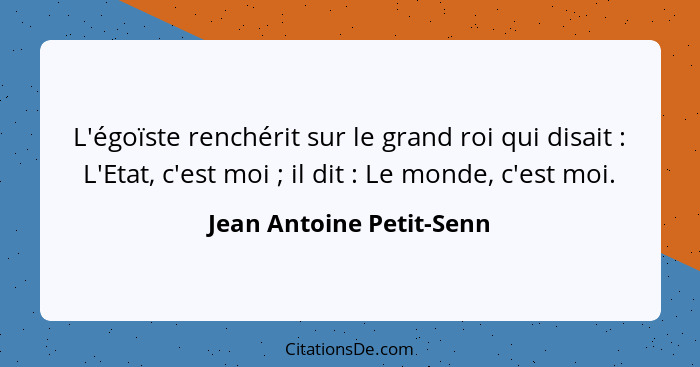 L'égoïste renchérit sur le grand roi qui disait : L'Etat, c'est moi ; il dit : Le monde, c'est moi.... - Jean Antoine Petit-Senn