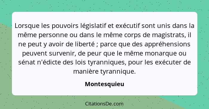 Lorsque les pouvoirs législatif et exécutif sont unis dans la même personne ou dans le même corps de magistrats, il ne peut y avoir de l... - Montesquieu