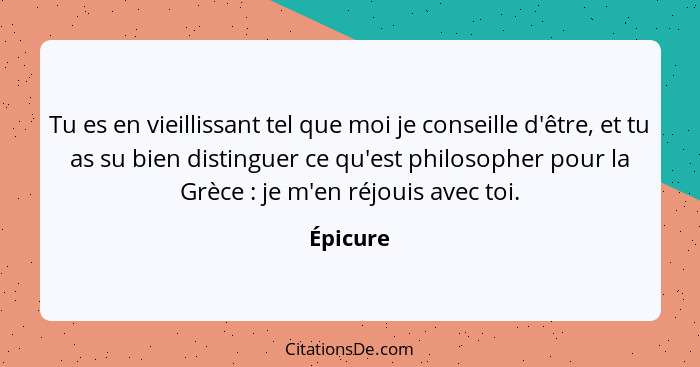 Tu es en vieillissant tel que moi je conseille d'être, et tu as su bien distinguer ce qu'est philosopher pour la Grèce : je m'en réjoui... - Épicure