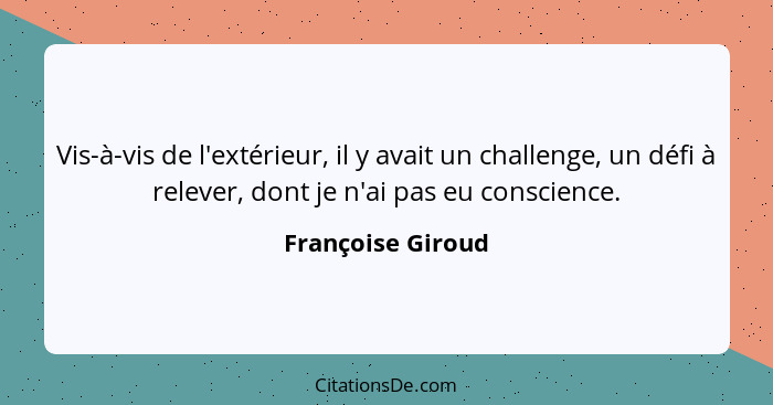 Vis-à-vis de l'extérieur, il y avait un challenge, un défi à relever, dont je n'ai pas eu conscience.... - Françoise Giroud