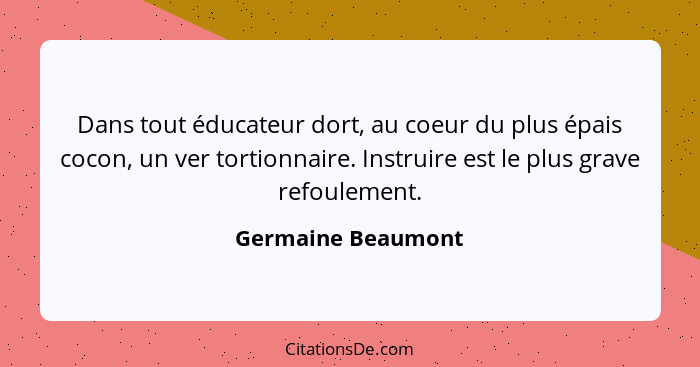 Dans tout éducateur dort, au coeur du plus épais cocon, un ver tortionnaire. Instruire est le plus grave refoulement.... - Germaine Beaumont