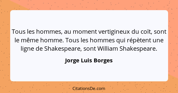 Tous les hommes, au moment vertigineux du coït, sont le même homme. Tous les hommes qui répètent une ligne de Shakespeare, sont Wi... - Jorge Luis Borges