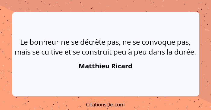 Le bonheur ne se décrète pas, ne se convoque pas, mais se cultive et se construit peu à peu dans la durée.... - Matthieu Ricard