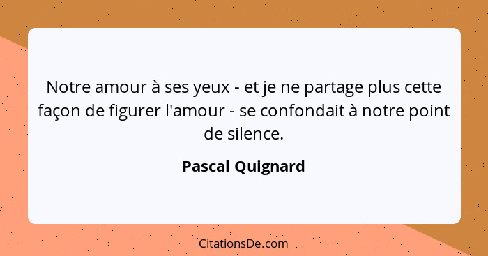 Notre amour à ses yeux - et je ne partage plus cette façon de figurer l'amour - se confondait à notre point de silence.... - Pascal Quignard