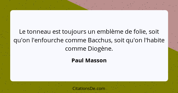 Le tonneau est toujours un emblème de folie, soit qu'on l'enfourche comme Bacchus, soit qu'on l'habite comme Diogène.... - Paul Masson