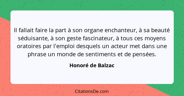 Il fallait faire la part à son organe enchanteur, à sa beauté séduisante, à son geste fascinateur, à tous ces moyens oratoires par... - Honoré de Balzac