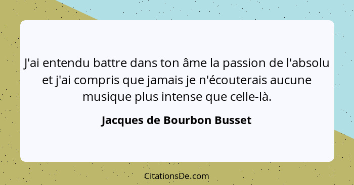 J'ai entendu battre dans ton âme la passion de l'absolu et j'ai compris que jamais je n'écouterais aucune musique plus int... - Jacques de Bourbon Busset