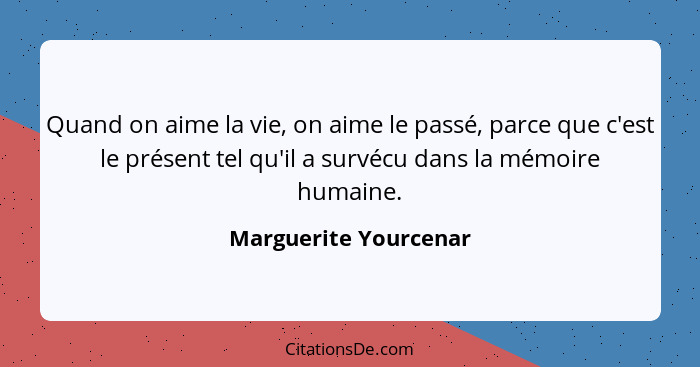 Quand on aime la vie, on aime le passé, parce que c'est le présent tel qu'il a survécu dans la mémoire humaine.... - Marguerite Yourcenar