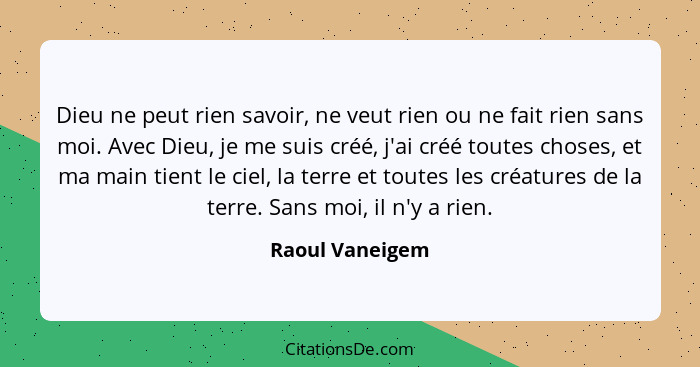 Dieu ne peut rien savoir, ne veut rien ou ne fait rien sans moi. Avec Dieu, je me suis créé, j'ai créé toutes choses, et ma main tien... - Raoul Vaneigem