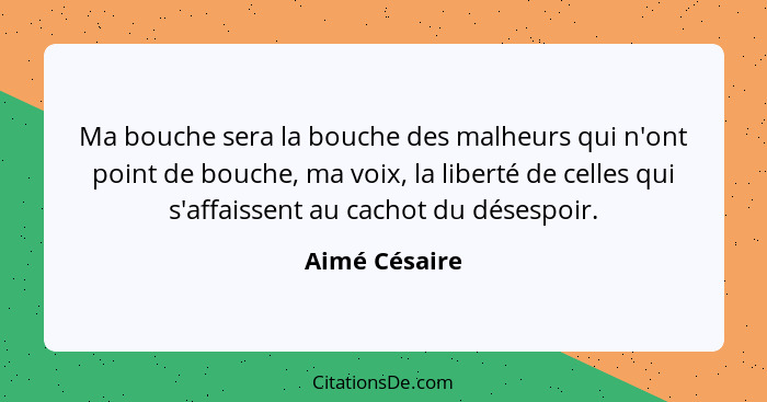 Ma bouche sera la bouche des malheurs qui n'ont point de bouche, ma voix, la liberté de celles qui s'affaissent au cachot du désespoir.... - Aimé Césaire