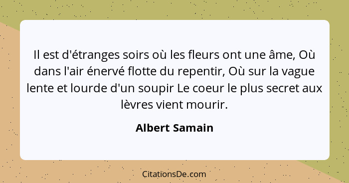 Il est d'étranges soirs où les fleurs ont une âme, Où dans l'air énervé flotte du repentir, Où sur la vague lente et lourde d'un soupi... - Albert Samain